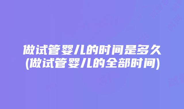 做试管婴儿的时间是多久(做试管婴儿的全部时间)