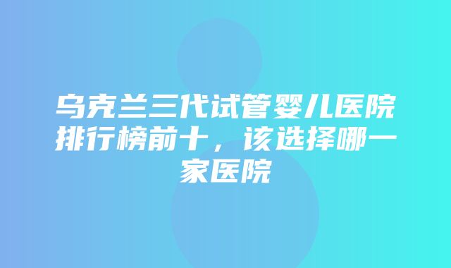 乌克兰三代试管婴儿医院排行榜前十，该选择哪一家医院