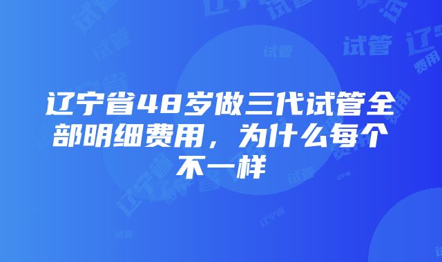 辽宁省48岁做三代试管全部明细费用，为什么每个不一样