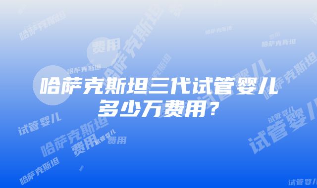 哈萨克斯坦三代试管婴儿多少万费用？