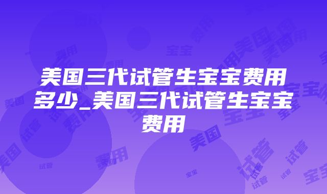 美国三代试管生宝宝费用多少_美国三代试管生宝宝费用