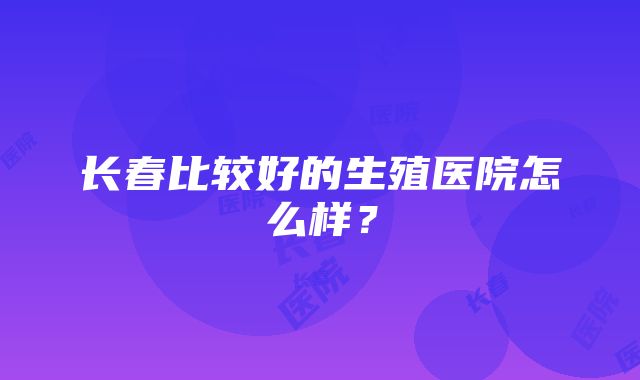 长春比较好的生殖医院怎么样？