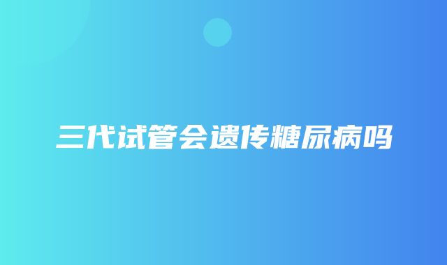 三代试管会遗传糖尿病吗