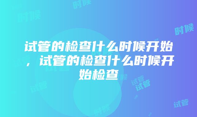 试管的检查什么时候开始，试管的检查什么时候开始检查