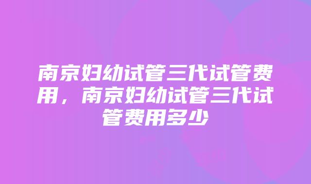 南京妇幼试管三代试管费用，南京妇幼试管三代试管费用多少