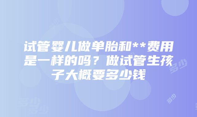 试管婴儿做单胎和**费用是一样的吗？做试管生孩子大概要多少钱