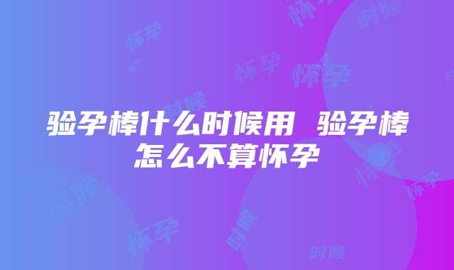 验孕棒什么时候用 验孕棒怎么不算怀孕