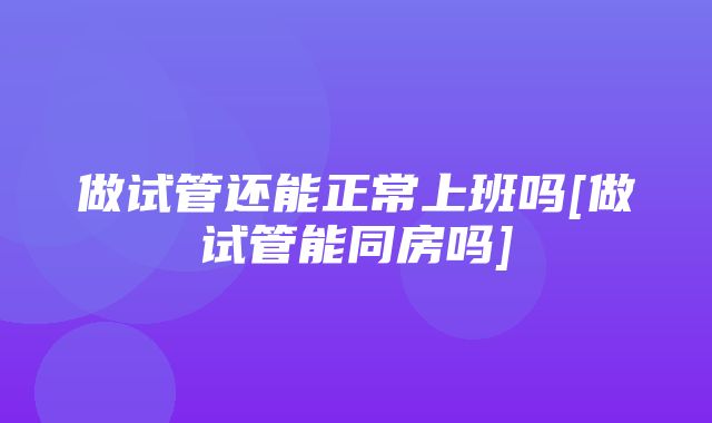 做试管还能正常上班吗[做试管能同房吗]