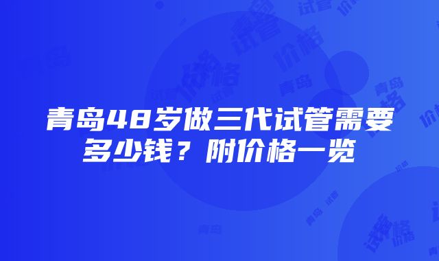 青岛48岁做三代试管需要多少钱？附价格一览