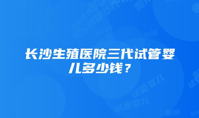 长沙生殖医院三代试管婴儿多少钱？