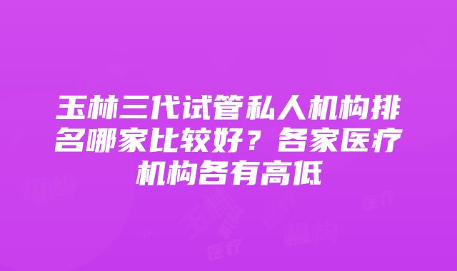 玉林三代试管私人机构排名哪家比较好？各家医疗机构各有高低