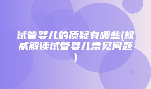 试管婴儿的质疑有哪些(权威解读试管婴儿常见问题)