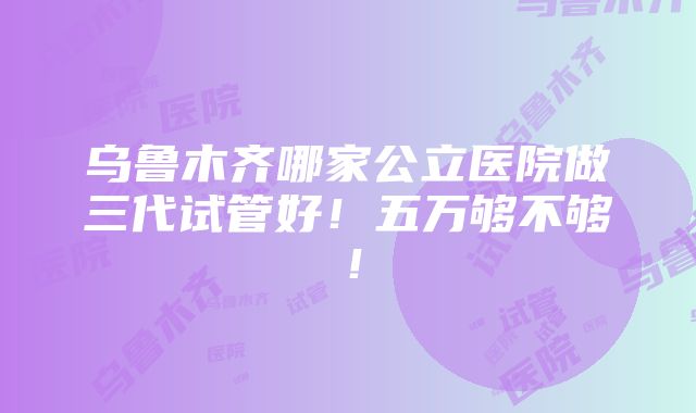 乌鲁木齐哪家公立医院做三代试管好！五万够不够！