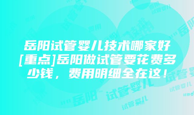 岳阳试管婴儿技术哪家好[重点]岳阳做试管要花费多少钱，费用明细全在这！