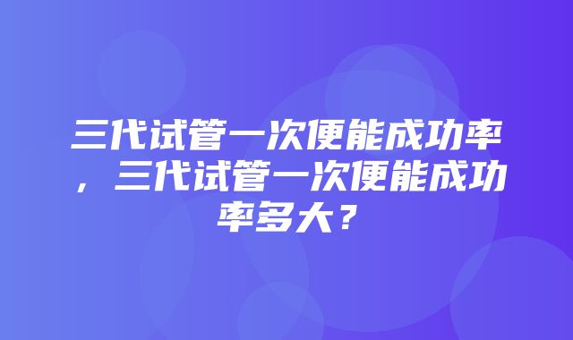 三代试管一次便能成功率，三代试管一次便能成功率多大？