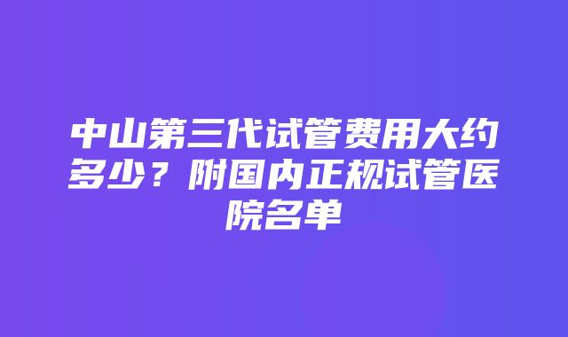 中山第三代试管费用大约多少？附国内正规试管医院名单