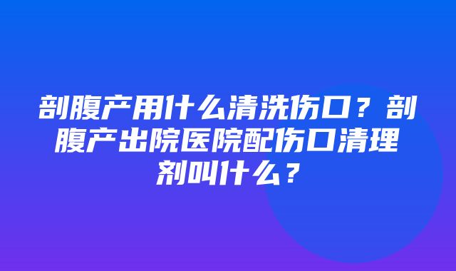 剖腹产用什么清洗伤口？剖腹产出院医院配伤口清理剂叫什么？