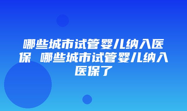 哪些城市试管婴儿纳入医保 哪些城市试管婴儿纳入医保了