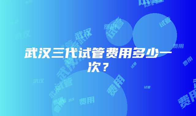 武汉三代试管费用多少一次？