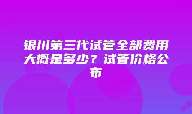 银川第三代试管全部费用大概是多少？试管价格公布