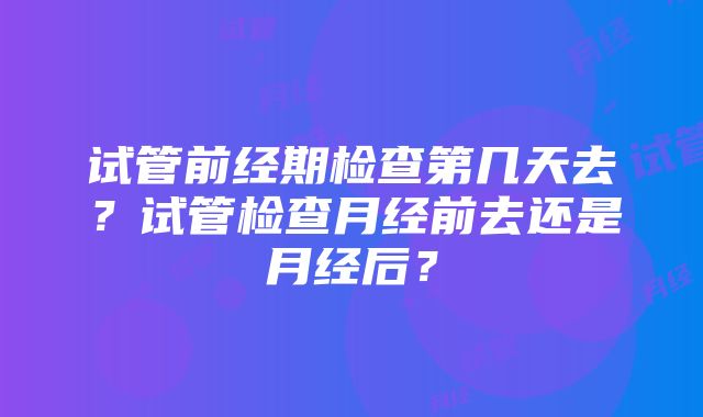 试管前经期检查第几天去？试管检查月经前去还是月经后？