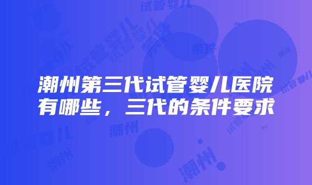 潮州第三代试管婴儿医院有哪些，三代的条件要求