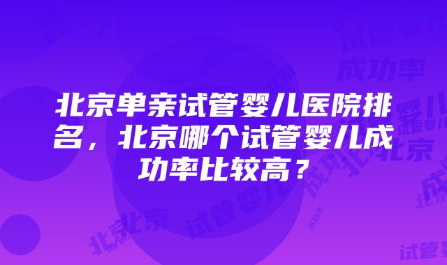 北京单亲试管婴儿医院排名，北京哪个试管婴儿成功率比较高？