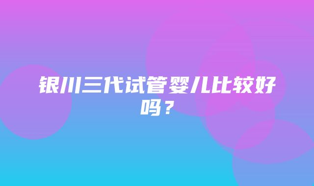 银川三代试管婴儿比较好吗？