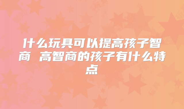 什么玩具可以提高孩子智商 高智商的孩子有什么特点