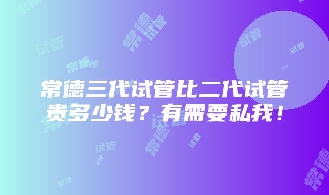 常德三代试管比二代试管贵多少钱？有需要私我！