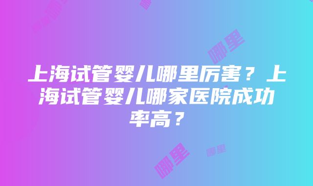 上海试管婴儿哪里厉害？上海试管婴儿哪家医院成功率高？