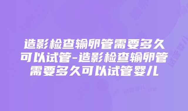 造影检查输卵管需要多久可以试管-造影检查输卵管需要多久可以试管婴儿