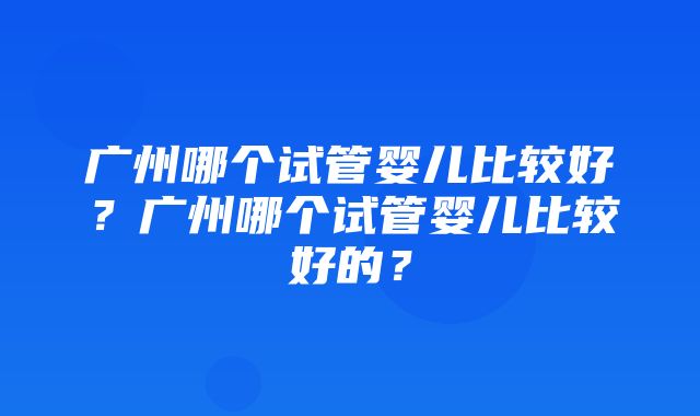 广州哪个试管婴儿比较好？广州哪个试管婴儿比较好的？