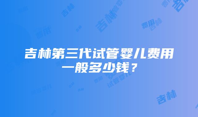 吉林第三代试管婴儿费用一般多少钱？