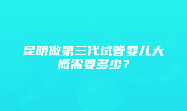 昆明做第三代试管婴儿大概需要多少？