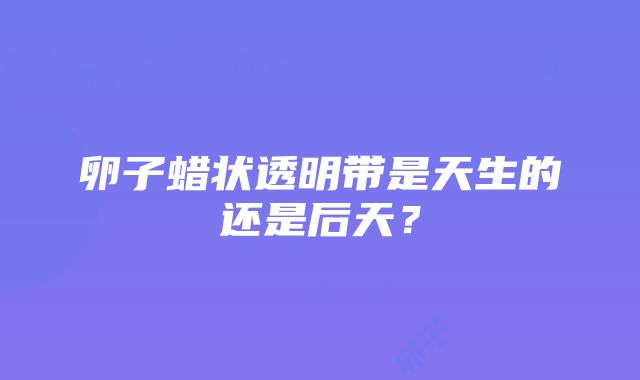 卵子蜡状透明带是天生的还是后天？