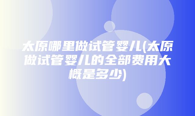 太原哪里做试管婴儿(太原做试管婴儿的全部费用大概是多少)