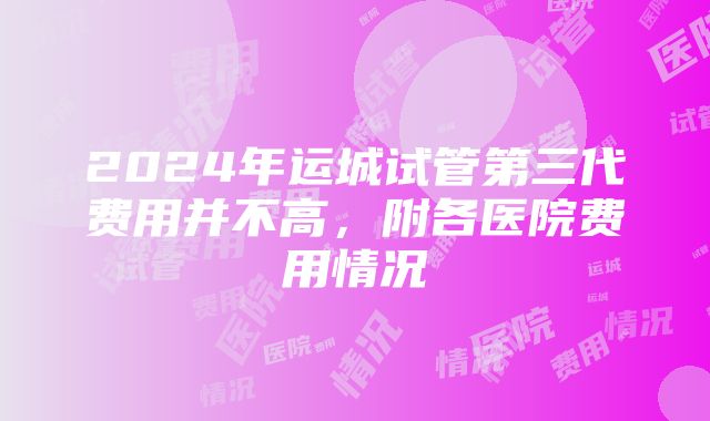 2024年运城试管第三代费用并不高，附各医院费用情况