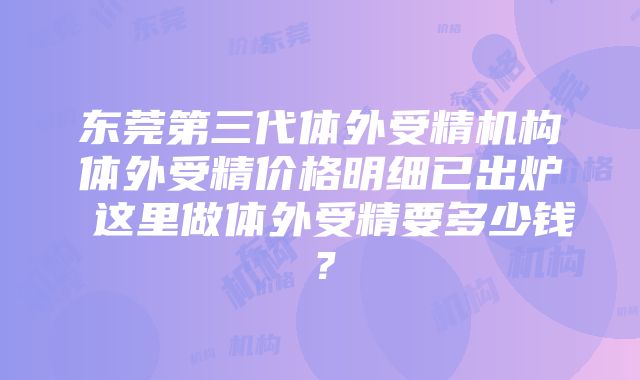 东莞第三代体外受精机构体外受精价格明细已出炉 这里做体外受精要多少钱？