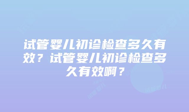 试管婴儿初诊检查多久有效？试管婴儿初诊检查多久有效啊？