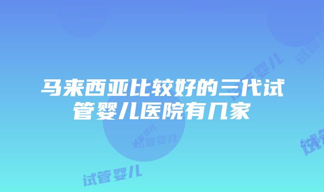 马来西亚比较好的三代试管婴儿医院有几家