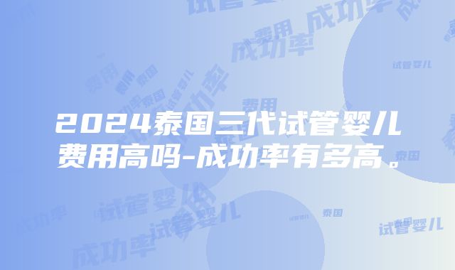 2024泰国三代试管婴儿费用高吗-成功率有多高。