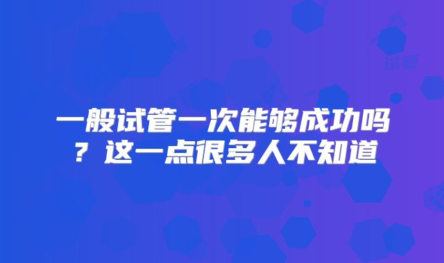 一般试管一次能够成功吗？这一点很多人不知道