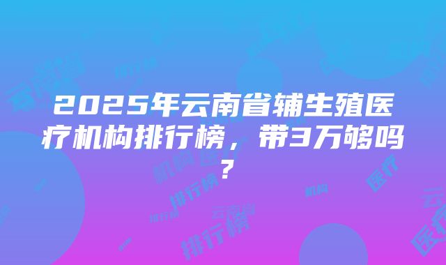 2025年云南省辅生殖医疗机构排行榜，带3万够吗？