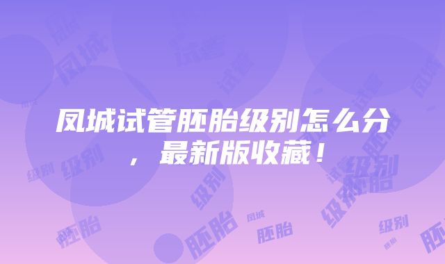 凤城试管胚胎级别怎么分，最新版收藏！