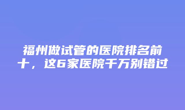 福州做试管的医院排名前十，这6家医院千万别错过