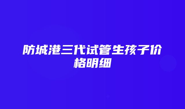 防城港三代试管生孩子价格明细