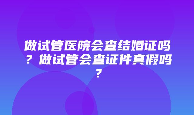 做试管医院会查结婚证吗？做试管会查证件真假吗？