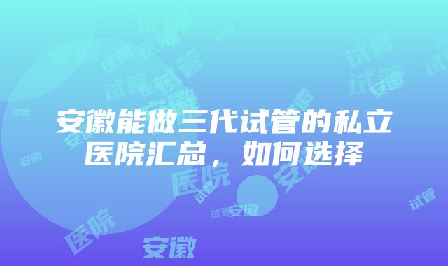 安徽能做三代试管的私立医院汇总，如何选择