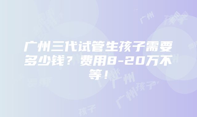 广州三代试管生孩子需要多少钱？费用8-20万不等！